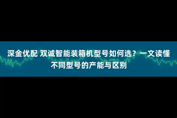 深金优配 双诚智能装箱机型号如何选？一文读懂不同型号的产能与区别