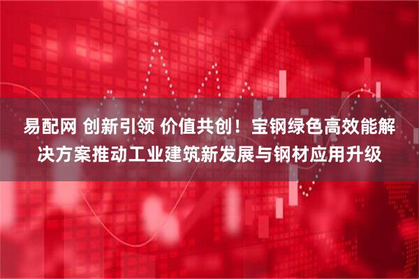 易配网 创新引领 价值共创！宝钢绿色高效能解决方案推动工业建筑新发展与钢材应用升级