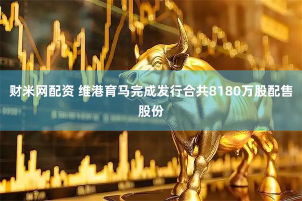 财米网配资 维港育马完成发行合共8180万股配售股份