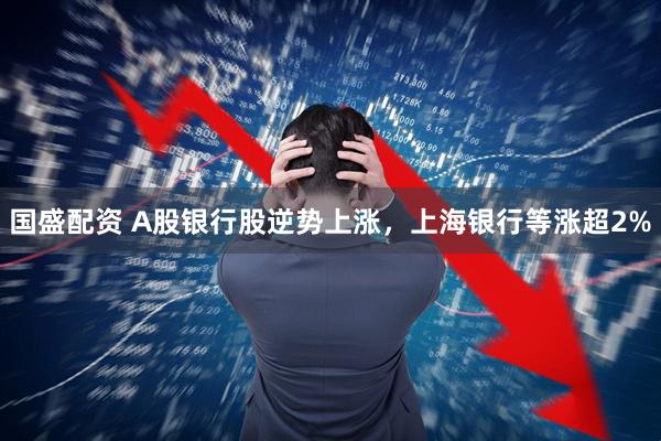 国盛配资 A股银行股逆势上涨，上海银行等涨超2%