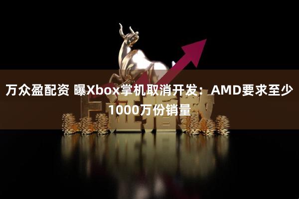 万众盈配资 曝Xbox掌机取消开发：AMD要求至少1000万份销量