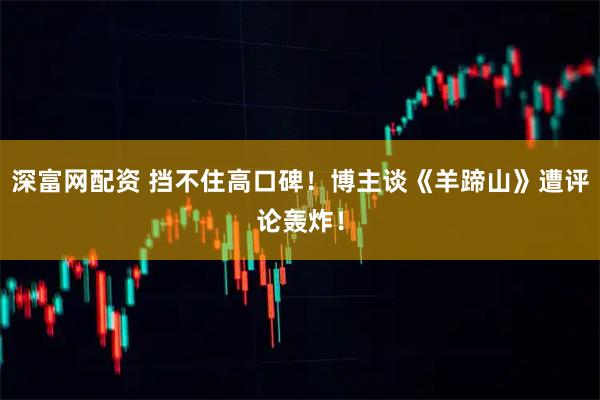 深富网配资 挡不住高口碑！博主谈《羊蹄山》遭评论轰炸！