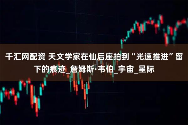 千汇网配资 天文学家在仙后座拍到“光速推进”留下的痕迹_詹姆斯·韦伯_宇宙_星际
