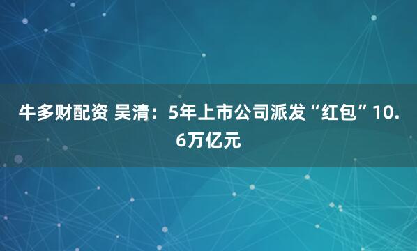 牛多财配资 吴清：5年上市公司派发“红包”10.6万亿元