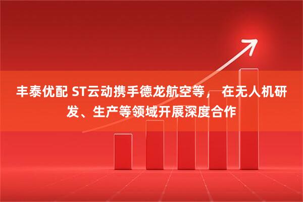 丰泰优配 ST云动携手德龙航空等， 在无人机研发、生产等领域开展深度合作